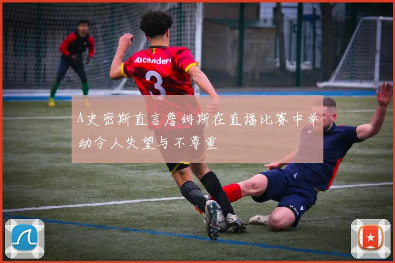 A史密斯直言詹姆斯在直播比赛中举动令人失望与不尊重