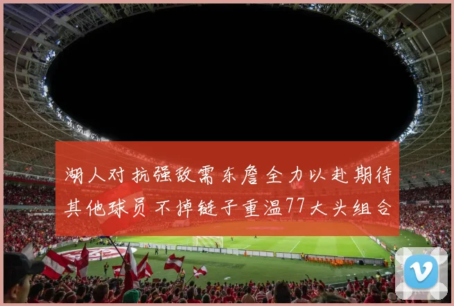 湖人对抗强敌需东詹全力以赴期待其他球员不掉链子重温77大头组合辉煌
