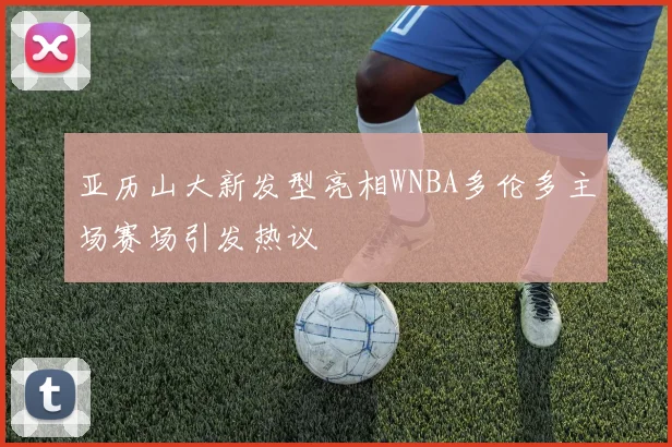亚历山大新发型亮相WNBA多伦多主场赛场引发热议