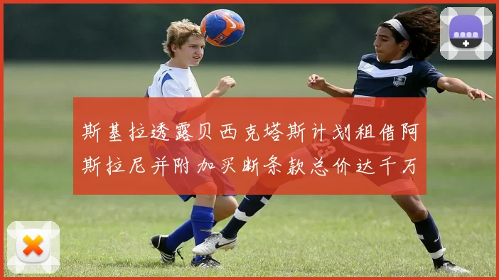 斯基拉透露贝西克塔斯计划租借阿斯拉尼并附加买断条款总价达千万级别