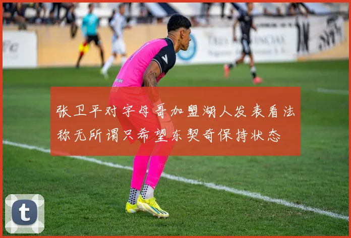 张卫平对字母哥加盟湖人发表看法称无所谓只希望东契奇保持状态