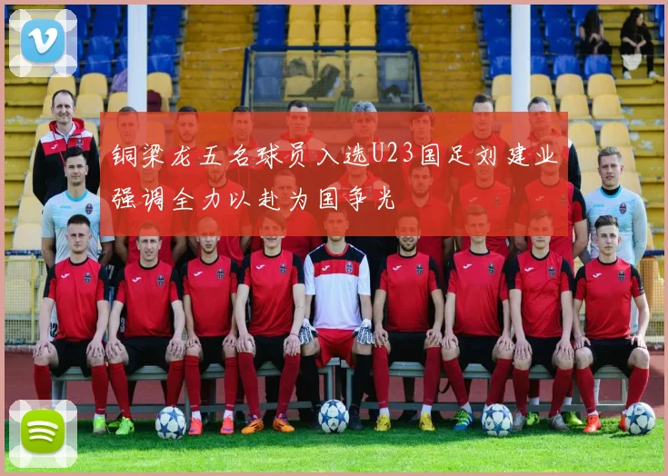 铜梁龙五名球员入选U23国足刘建业强调全力以赴为国争光