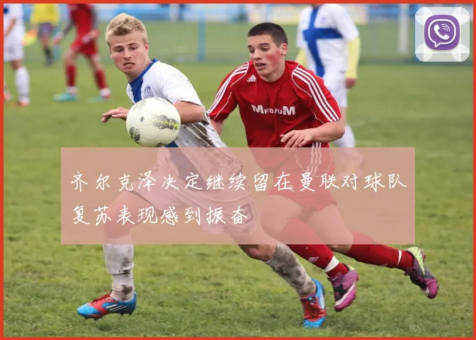 齐尔克泽决定继续留在曼联对球队复苏表现感到振奋