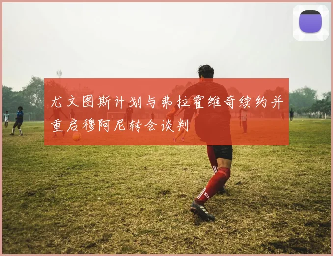 尤文图斯计划与弗拉霍维奇续约并重启穆阿尼转会谈判
