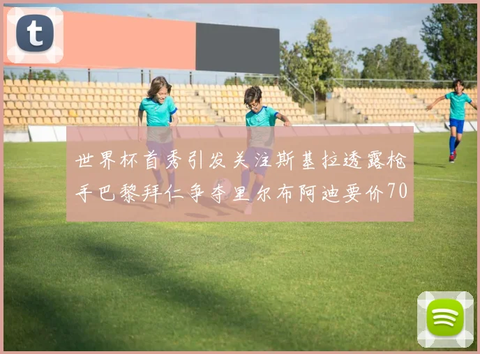 世界杯首秀引发关注斯基拉透露枪手巴黎拜仁争夺里尔布阿迪要价7000万欧
