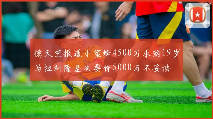 德天空报道小蜜蜂4500万求购19岁马拉科隆坚决要价5000万不妥协