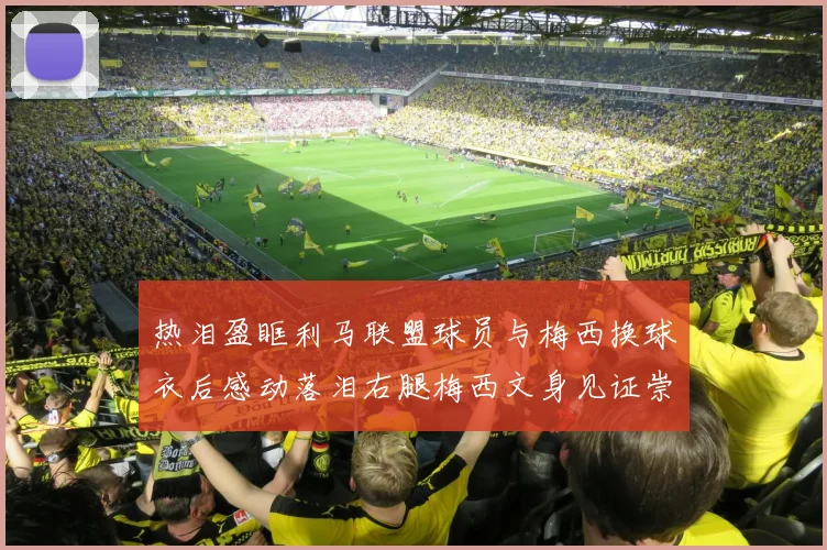 热泪盈眶利马联盟球员与梅西换球衣后感动落泪右腿梅西文身见证崇拜之情