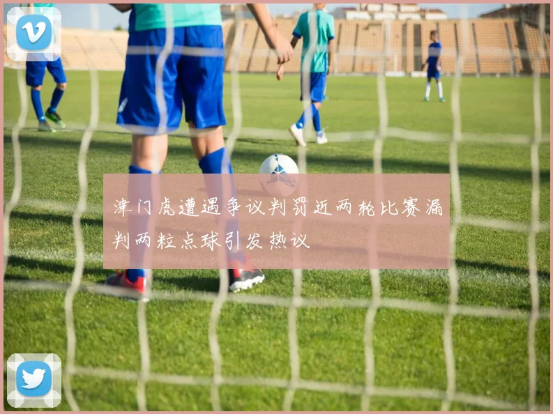 津门虎遭遇争议判罚近两轮比赛漏判两粒点球引发热议