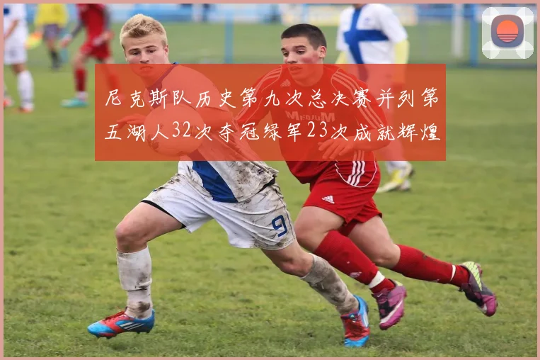 尼克斯队历史第九次总决赛并列第五湖人32次夺冠绿军23次成就辉煌
