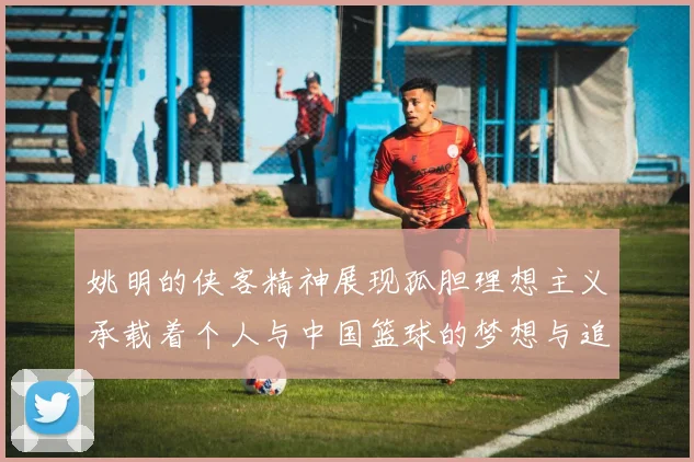 姚明的侠客精神展现孤胆理想主义承载着个人与中国篮球的梦想与追求