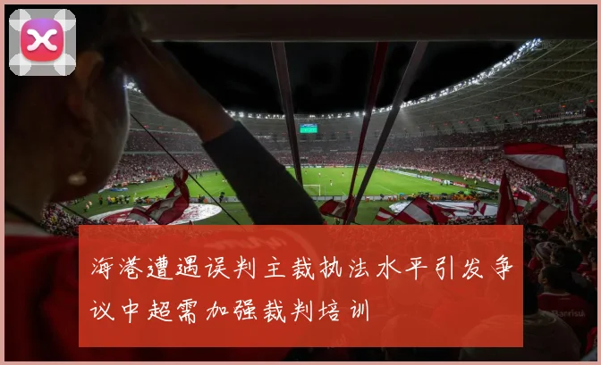 海港遭遇误判主裁执法水平引发争议中超需加强裁判培训