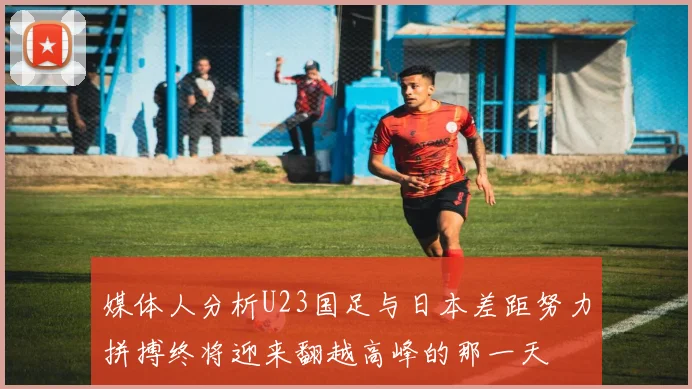 媒体人分析U23国足与日本差距努力拼搏终将迎来翻越高峰的那一天