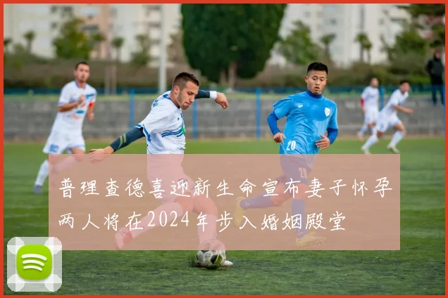 普理查德喜迎新生命宣布妻子怀孕两人将在2024年步入婚姻殿堂