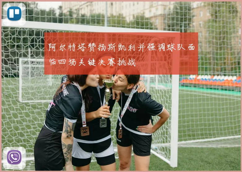阿尔特塔赞扬斯凯利并强调球队面临四场关键决赛挑战