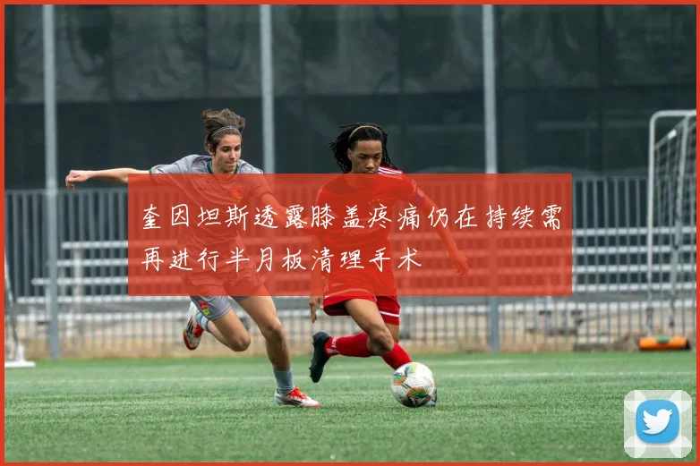 奎因坦斯透露膝盖疼痛仍在持续需再进行半月板清理手术