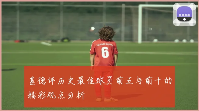 基德评历史最佳球员前五与前十的精彩观点分析