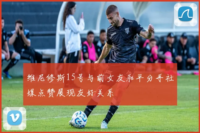 维尼修斯15号与前女友和平分手社媒点赞展现友好关系