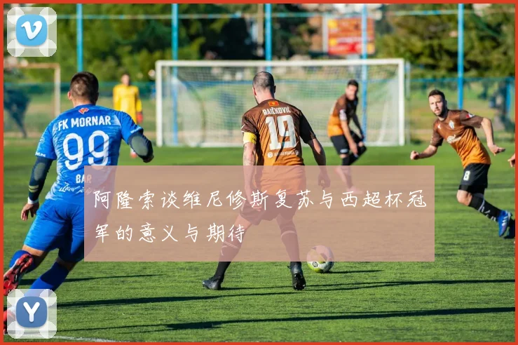 阿隆索谈维尼修斯复苏与西超杯冠军的意义与期待