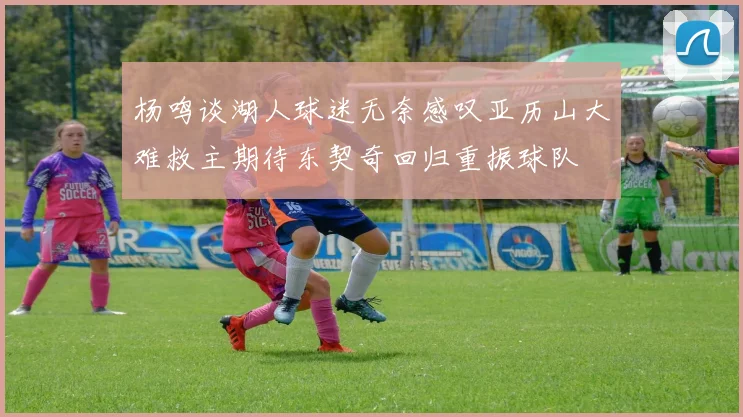 杨鸣谈湖人球迷无奈感叹亚历山大难救主期待东契奇回归重振球队