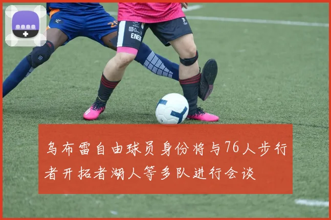 乌布雷自由球员身份将与76人步行者开拓者湖人等多队进行会谈