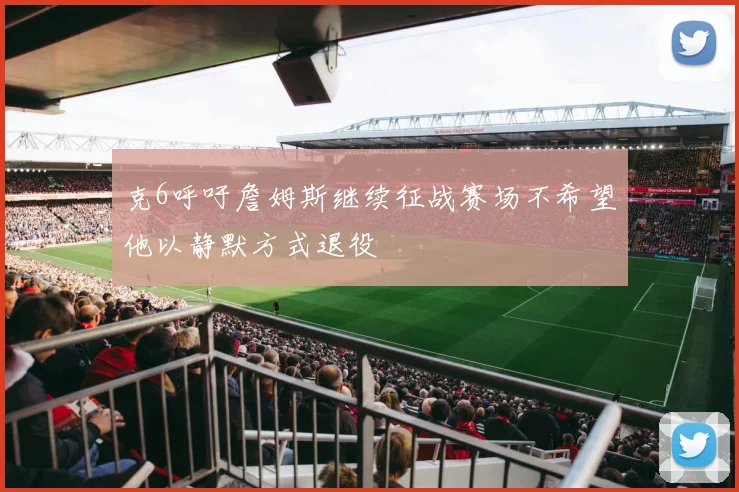 克6呼吁詹姆斯继续征战赛场不希望他以静默方式退役