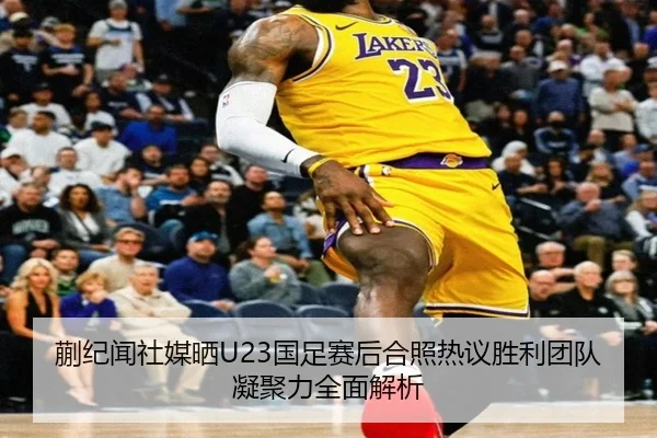 蒯纪闻社媒晒U23国足赛后合照热议胜利团队凝聚力全面解析 | UEDapp